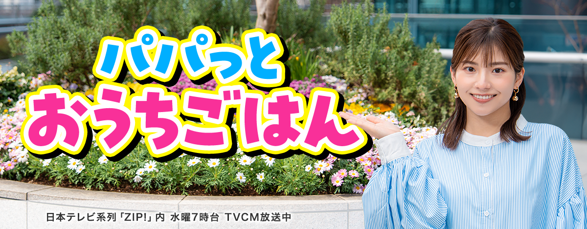 今週のイチオシは、パパっとおうちごはん特集♪ 日本テレビ「ZIP!」内 火曜7時台 TVCM放送中※関東ローカルのみ